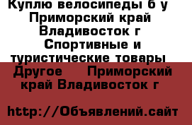 Куплю велосипеды б/у - Приморский край, Владивосток г. Спортивные и туристические товары » Другое   . Приморский край,Владивосток г.